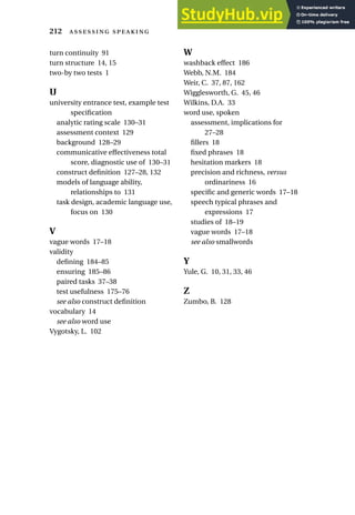turn continuity 91
turn structure 14, 15
two-by two tests 1
U
university entrance test, example test
specification
analytic rating scale 130–31
assessment context 129
background 128–29
communicative effectiveness total
score, diagnostic use of 130–31
construct definition 127–28, 132
models of language ability,
relationships to 131
task design, academic language use,
focus on 130
V
vague words 17–18
validity
defining 184–85
ensuring 185–86
paired tasks 37–38
test usefulness 175–76
see also construct definition
vocabulary 14
see also word use
Vygotsky, L. 102
W
washback effect 186
Webb, N.M. 184
Weir, C. 37, 87, 162
Wigglesworth, G. 45, 46
Wilkins, D.A. 33
word use, spoken
assessment, implications for
27–28
fillers 18
fixed phrases 18
hesitation markers 18
precision and richness, versus
ordinariness 16
specific and generic words 17–18
speech typical phrases and
expressions 17
studies of 18–19
vague words 17–18
see also smallwords
Y
Yule, G. 10, 31, 33, 46
Z
Zumbo, B. 128
212  
 