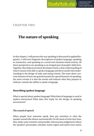 CHAPTER TWO
The nature of speaking
In this chapter, I will present the way speaking is discussed in applied lin-
guistics. I will cover linguistic descriptions of spoken language, speaking
as interaction, and speaking as a social and situation-based activity. All
these perspectives see speaking as an integral part of people’s daily lives.
Together, they help assessment developers form a clear understanding of
what it means to be able to speak a language and then transfer this under-
standing to the design of tasks and rating criteria. The more these con-
crete features of tests are geared towards the special features of speaking,
the more certain it is that the results will indicate what they purport to
indicate, namely the ability to speak a language.
Describing spoken language
What is special about spoken language? What kind of language is used in
spoken interaction? What does this imply for the design of speaking
assessments?
The sound of speech
When people hear someone speak, they pay attention to what the
speaker sounds like almost automatically. On the basis of what they hear,
they make some tentative and possibly subconscious judgements about
the speaker’s personality, attitudes, home region and native/non-native
9
 