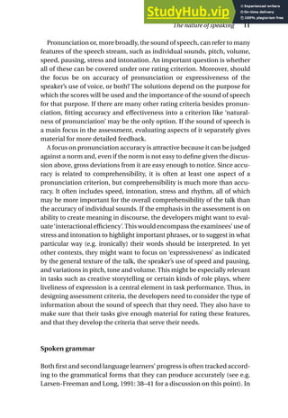 Pronunciation or, more broadly, the sound of speech, can refer to many
features of the speech stream, such as individual sounds, pitch, volume,
speed, pausing, stress and intonation. An important question is whether
all of these can be covered under one rating criterion. Moreover, should
the focus be on accuracy of pronunciation or expressiveness of the
speaker’s use of voice, or both? The solutions depend on the purpose for
which the scores will be used and the importance of the sound of speech
for that purpose. If there are many other rating criteria besides pronun-
ciation, fitting accuracy and effectiveness into a criterion like ‘natural-
ness of pronunciation’ may be the only option. If the sound of speech is
a main focus in the assessment, evaluating aspects of it separately gives
material for more detailed feedback.
A focus on pronunciation accuracy is attractive because it can be judged
against a norm and, even if the norm is not easy to define given the discus-
sion above, gross deviations from it are easy enough to notice. Since accu-
racy is related to comprehensibility, it is often at least one aspect of a
pronunciation criterion, but comprehensibility is much more than accu-
racy. It often includes speed, intonation, stress and rhythm, all of which
may be more important for the overall comprehensibility of the talk than
the accuracy of individual sounds. If the emphasis in the assessment is on
ability to create meaning in discourse, the developers might want to eval-
uate‘interactional efficiency’.This would encompass the examinees’ use of
stress and intonation to highlight important phrases, or to suggest in what
particular way (e.g. ironically) their words should be interpreted. In yet
other contexts, they might want to focus on ‘expressiveness’ as indicated
by the general texture of the talk, the speaker’s use of speed and pausing,
and variations in pitch, tone and volume. This might be especially relevant
in tasks such as creative storytelling or certain kinds of role plays, where
liveliness of expression is a central element in task performance. Thus, in
designing assessment criteria, the developers need to consider the type of
information about the sound of speech that they need. They also have to
make sure that their tasks give enough material for rating these features,
and that they develop the criteria that serve their needs.
Spoken grammar
Both first and second language learners’ progress is often tracked accord-
ing to the grammatical forms that they can produce accurately (see e.g.
Larsen-Freeman and Long, 1991: 38–41 for a discussion on this point). In
The nature of speaking 11
 