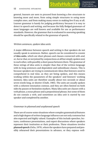 general, learners are seen to proceed from knowing a few structures to
knowing more and more, from using simple structures to using more
complex ones, and from making many errors to making few if any at all.
Learner grammar is handy for judging proficiency because it is easy to
detect in speech and writing, and because the fully fledged grammars of
most languages are well known and available for use as performance
standards. However, the grammar that is evaluated in assessing speaking
should be specifically related to the grammar of speech.
Written sentences, spoken idea units
A major difference between speech and writing is that speakers do not
usually speak in sentences. Rather, speech can be considered to consist
of idea units, which are short phrases and clauses connected with and,
or, but or that, or not joined by conjunctions at all but simply spoken next
to each other, with possibly a short pause between them. The grammar of
these strings of idea units is simpler than that of the written language
with its long sentences and dependent and subordinate clauses. This is
because speakers are trying to communicate ideas that listeners need to
comprehend in real time, as they are being spoken, and this means
working within the parameters of the speakers’ and listeners’ working
memory. Idea units are therefore usually about two seconds or about
seven words long, or shorter (Chafe, 1985). The units are usually spoken
with a coherent intonation contour, and they are often limited on both
sides by pauses or hesitation markers. Many idea units are clauses with a
verb phrase, a noun phrase and a prepositional phrase, but some of them
do not contain a verb, and sometimes an idea unit is started by one
speaker and completed by another.
Grammar in planned and unplanned speech
There are of course some situations where complex grammatical features
and a high degree of written language influence are not only common but
also expected and highly valued. Examples of this include speeches, lec-
tures, conference presentations, and expert discussions where speakers
represent their institution or their profession. These situations involve
planned speech (Ochs, 1979), where the speakers have prepared and pos-
sibly rehearsed their presentations in advance, or they express well-
12  
 