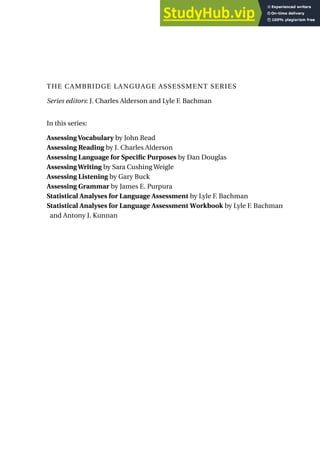 Series editors: J. Charles Alderson and Lyle F. Bachman
In this series:
Assessing Vocabulary by John Read
Assessing Reading by J. Charles Alderson
Assessing Language for Specific Purposes by Dan Douglas
Assessing Writing by Sara Cushing Weigle
Assessing Listening by Gary Buck
Assessing Grammar by James E. Purpura
Statistical Analyses for Language Assessment by Lyle F. Bachman
Statistical Analyses for Language Assessment Workbook by Lyle F. Bachman
and Antony J. Kunnan
THE CAMBRIDGE LANGUAGE ASSESSMENT SERIES
 