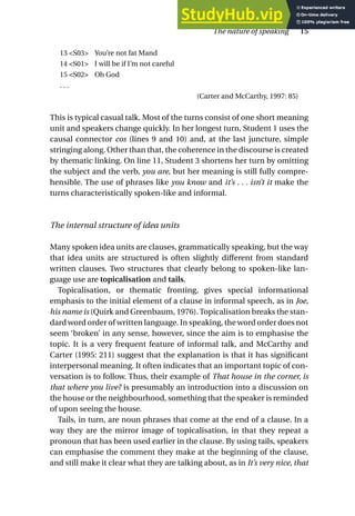 13 <S03> You’re not fat Mand
14 <S01> I will be if I’m not careful
15 <S02> Oh God
. . .
(Carter and McCarthy, 1997: 85)
This is typical casual talk. Most of the turns consist of one short meaning
unit and speakers change quickly. In her longest turn, Student 1 uses the
causal connector cos (lines 9 and 10) and, at the last juncture, simple
stringing along. Other than that, the coherence in the discourse is created
by thematic linking. On line 11, Student 3 shortens her turn by omitting
the subject and the verb, you are, but her meaning is still fully compre-
hensible. The use of phrases like you know and it’s . . . isn’t it make the
turns characteristically spoken-like and informal.
The internal structure of idea units
Many spoken idea units are clauses, grammatically speaking, but the way
that idea units are structured is often slightly different from standard
written clauses. Two structures that clearly belong to spoken-like lan-
guage use are topicalisation and tails.
Topicalisation, or thematic fronting, gives special informational
emphasis to the initial element of a clause in informal speech, as in Joe,
his name is (Quirk and Greenbaum, 1976). Topicalisation breaks the stan-
dard word order of written language. In speaking, the word order does not
seem ‘broken’ in any sense, however, since the aim is to emphasise the
topic. It is a very frequent feature of informal talk, and McCarthy and
Carter (1995: 211) suggest that the explanation is that it has significant
interpersonal meaning. It often indicates that an important topic of con-
versation is to follow. Thus, their example of That house in the corner, is
that where you live? is presumably an introduction into a discussion on
the house or the neighbourhood, something that the speaker is reminded
of upon seeing the house.
Tails, in turn, are noun phrases that come at the end of a clause. In a
way they are the mirror image of topicalisation, in that they repeat a
pronoun that has been used earlier in the clause. By using tails, speakers
can emphasise the comment they make at the beginning of the clause,
and still make it clear what they are talking about, as in It’s very nice, that
The nature of speaking 15
 