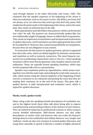 road through Skipton to the Dales (McCarthy and Carter, 1995). The
comment that the speaker expresses at the beginning of the clause is
often an evaluation, such as he’s quite a comic, that fellow, you know, but
not always, as in ’cos otherwise they tend to go cold, don’t they, pasta. Tails
emphasise the point made at the beginning of the clause, and at the same
time, they create an informal tone in the talk.
Both topicalisation and tails follow clear patterns, which can be formed
into ‘rules’ for talk. The patterns are characteristically spoken-like, but
not traditionally taught in language classes or talked about in grammars.
They create an impression of naturalness and interpersonal involvement
in spoken discourse, and if examinees use them appropriately they could
be rewarded for it. However, they cannot be punished for not using them,
because they are not obligatory in any context.
To summarise the discussion on spoken grammar, speech is organised
into short idea units, which are linked together by thematic connections
and repetition as well as syntactic connectors. The most frequent con-
nectors are coordinating conjunctions (and, or, but, etc.). Some speaking
situations call for more literate grammar with complete clauses and sub-
ordination. These are typically formal speaking situations, which may
involve prepared talk such as a presentation.
Speakers may emphasise points by topicalisation, which means start-
ing their turn with the main topic and making the word order unusual, or
tails, which means using the natural emphasis of the beginning of their
turn for a comment or an evaluation and putting the noun that they are
making their comment on at the end of the clause. This gives talk a
spoken flavour. It adds interpersonal and evaluative tones, which is
typical for spoken discourse.
Words, words, spoken words
Many rating scales for speaking include descriptions of vocabulary use,
and at the highest levels these often talk about being able to express
oneself precisely and providing evidence of the richness of one’s lexicon.
This can indeed be important in professional contexts or when trying to
convey detailed information. Well-chosen phrases can also make
descriptions or stories vivid, and learners who can evoke the listener’s
feelings deserve to be credited for their ability. However, very‘simple’ and
‘ordinary’ words are also very common in normal spoken discourse, and
using these naturally in speech is likewise a marker of highly advanced
16  
 