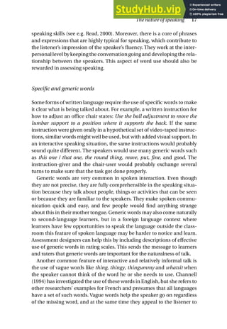 speaking skills (see e.g. Read, 2000). Moreover, there is a core of phrases
and expressions that are highly typical for speaking, which contribute to
the listener’s impression of the speaker’s fluency. They work at the inter-
personal level by keeping the conversation going and developing the rela-
tionship between the speakers. This aspect of word use should also be
rewarded in assessing speaking.
Specific and generic words
Some forms of written language require the use of specific words to make
it clear what is being talked about. For example, a written instruction for
how to adjust an office chair states: Use the ball adjustment to move the
lumbar support to a position where it supports the back. If the same
instruction were given orally in a hypothetical set of video-taped instruc-
tions, similar words might well be used, but with added visual support. In
an interactive speaking situation, the same instructions would probably
sound quite different. The speakers would use many generic words such
as this one / that one, the round thing, move, put, fine, and good. The
instruction-giver and the chair-user would probably exchange several
turns to make sure that the task got done properly.
Generic words are very common in spoken interaction. Even though
they are not precise, they are fully comprehensible in the speaking situa-
tion because they talk about people, things or activities that can be seen
or because they are familiar to the speakers. They make spoken commu-
nication quick and easy, and few people would find anything strange
about this in their mother tongue. Generic words may also come naturally
to second-language learners, but in a foreign language context where
learners have few opportunities to speak the language outside the class-
room this feature of spoken language may be harder to notice and learn.
Assessment designers can help this by including descriptions of effective
use of generic words in rating scales. This sends the message to learners
and raters that generic words are important for the naturalness of talk.
Another common feature of interactive and relatively informal talk is
the use of vague words like thing, thingy, thingummy and whatsit when
the speaker cannot think of the word he or she needs to use. Channell
(1994) has investigated the use of these words in English, but she refers to
other researchers’ examples for French and presumes that all languages
have a set of such words. Vague words help the speaker go on regardless
of the missing word, and at the same time they appeal to the listener to
The nature of speaking 17
 