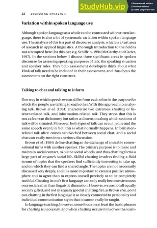 Variation within spoken language use
Although spoken language as a whole can be contrasted with written lan-
guage, there is also a lot of systematic variation within spoken language
use. The analysis of this is a part of discourse analysis, which is a vast area
of research in applied linguistics. A thorough introduction to the field is
not attempted here (for this, see e.g. Schiffrin, 1994; McCarthy and Carter,
1997). In the sections below, I discuss three significant areas in spoken
discourse for assessing speaking: purposes of talk, the speaking situation
and speaker roles. They help assessment developers think about what
kinds of talk need to be included in their assessment, and thus focus the
assessment on the right construct.
Talking to chat and talking to inform
One way in which speech events differ from each other is the purpose for
which the people are talking to each other. With this approach to analys-
ing talk, Brown et al. (1984) characterise two extremes: chatting or lis-
tener-related talk, and information-related talk. They stress that this is
not a clear-cut dichotomy but rather a dimension along which sections of
talk will be situated. Moreover, both types of talk can occur in one and the
same speech event; in fact, this is what normally happens. Information-
related talk often comes sandwiched between social chat, and a social
chat can easily turn into a serious discussion.
Brown et al. (1984) define chatting as the exchange of amicable conver-
sational turns with another speaker. The primary purpose is to make and
maintain social contact, to oil the social wheels, and thus chatting forms a
large part of anyone’s social life. Skilful chatting involves finding a fluid
stream of topics that the speakers find sufficiently interesting to take up,
and on which they can find a shared angle. The topics are not necessarily
discussed very deeply, and it is more important to create a positive atmos-
phere and to agree than to express oneself precisely or to be completely
truthful. Chatting in one’s first language can only really become strenuous
on a social rather than linguistic dimension. However, we are not all equally
socially gifted, and not all equally good at chatting.Yet, as Brown et al. point
out, chatting in the first language is so closely connected to personality and
individual communication styles that it cannot really be taught.
In language teaching, however, some focus on at least the basic phrases
for chatting is necessary, and when chatting occurs it involves the learn-
22  
 