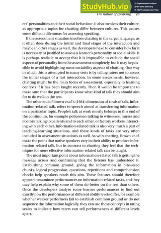 ers’ personalities and their social behaviour. It also involves their culture,
as appropriate topics for chatting differ between cultures. This causes
some difficult dilemmas for assessing speaking.
If the assessment situation involves chatting in the target language, as
it often does during the initial and final stages of the interaction and
maybe in other stages as well, the developers have to consider how far it
is necessary or justified to assess a learner’s personality or social skills. It
is perhaps realistic to accept that it is impossible to exclude the social
aspects of personality from the assessment completely, but it may be pos-
sible to avoid highlighting some sociability aspects of chatting. One way
in which this is attempted in many tests is by telling raters not to assess
the initial stages of a test interaction. In some assessments, however,
chatting might be the main focus of assessment, especially in learning
contexts if it has been taught recently. Then it would be important to
make sure that the participants know what kind of talk they should aim
for to do well on the test.
The other end of Brown et al.’s (1984) dimension of kinds of talk, infor-
mation-related talk, refers to speech aimed at transferring information
on a particular topic. People’s talk at work mostly belongs to this end of
the continuum, for example policemen talking to witnesses, nurses and
doctors talking to patients and to each other, or factory workers interact-
ing with each other. Information-related talk is also very much a part of
teaching–learning situations, and these kinds of tasks are very often
included in assessment situations as well. As with chatting, Brown et al.
make the point that native speakers vary in their ability to produce infor-
mation-related talk, but in contrast to chatting they feel that the tech-
niques for more effective information-related talk can be taught.
The most important point about information-related talk is getting the
message across and confirming that the listener has understood it.
Establishing common ground, giving the information in bite-sized
chunks, logical progression, questions, repetitions and comprehension
checks help speakers reach this aim. These features should therefore
appear in examinee performances on information-related tasks, and they
may help explain why some of them do better on the test than others.
Once the developers analyse some learner performances to find out
exactly how the performances at different ability levels differ, for example
whether weaker performers fail to establish common ground or do not
sequence the information logically, they can use these concepts in rating
scales to indicate how raters can tell performances at different levels
apart.
The nature of speaking 23
 