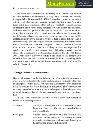 Apart from basic information-structuring skills, information-related
talk also requires other skills for organising communication and making
it easy to follow. Brown and Yule (1983) discuss five types of information-
oriented tasks for language learning, including telling a story from pic-
tures. In this task, speakers need to be able to identify the main characters
and refer to them consistently, describe the main events and activities,
and mention any significant changes in characters, time or locations.
Stories become more difficult to tell the more characters there are who
are difficult to tell apart, so that a story involving three girls is more diffi-
cult than one involving two girls, which in turn is more difficult than a
story involving a girl and a boy. They also become more difficult the more
events there are, and the more changes in characters, time or locations
that the story involves. Good storytelling routines are important for
speakers, as one of the most common types of chatting involves personal
stories about accidents or embarrassing situations (Rintell, 1990; Jones,
2001). To be able to convey the nature of the situation and the speaker’s
emotions, learners need to have routinised the basic storytelling skills
discussed above. I will return to information-related tasks and task diffi-
culty in Chapter 3.
Talking in different social situations
One set of features that has an influence on what gets said in a speech
event and how it is said is the social and situational context in which the
talk happens. Hymes (1972) has helpfully summarised these concerns
into a framework that forms the acronym SPEAKING. The framework has
so many categories because it is meant to be applicable to a large variety
of social situations, but all of them may not be relevant for every situa-
tion.
The SPEAKING framework lists the potential social and contextual
factors influencing speech as:
Situation The physical setting (for instance a classroom) and
the nature of the event (for instance an end-of-term
test of speaking).
Participants Speaker, hearer, audience, etc.; for instance, two
examinees, an interlocutor and an assessor (whether
present in the situation or absent, only listening to
the interaction afterwards from tape).
24  
 
