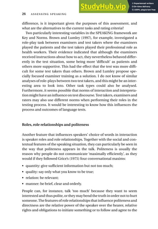 difference, is it important given the purposes of this assessment, and
what are the alternatives to the current tasks and rating criteria?
Two particularly interesting variables in the SPEAKING framework are
Key and Norms. Brown and Lumley (1997), for example, investigated a
role-play task between examiners and test takers where the examiners
played the patients and the test takers played their professional role as
health workers. Their evidence indicated that although the examiners
received instructions about how to act, they nevertheless behaved differ-
ently in the test situation, some being more ‘difficult’ as patients and
others more supportive. This had the effect that the test was more diffi-
cult for some test takers than others. Brown and Lumley propose spe-
cially focused examiner training as a solution. I do not know of similar
analyses of role-plays between two test takers, and this might be an inter-
esting area to look into. Other task types could also be analysed.
Furthermore, it seems possible that norms of interaction and interpreta-
tion might have an influence on test discourse.Test takers, examiners and
raters may also use different norms when performing their roles in the
testing process. It would be interesting to know how this influences the
process and outcomes of language tests.
Roles, role relationships and politeness
Another feature that influences speakers’ choice of words in interaction
is speaker roles and role relationships. Together with the social and con-
textual features of the speaking situation, they can particularly be seen in
the way that politeness appears in the talk. Politeness is usually the
reason why people do not communicate ‘maximally efficiently’, as they
would if they followed Grice’s (1975) four conversational maxims:
• quantity: give sufficient information but not too much;
• quality: say only what you know to be true;
• relation: be relevant;
• manner: be brief, clear and orderly.
People can, for instance, talk ‘too much’ because they want to seem
interested and thus polite, or they may bend the truth in order not to hurt
someone.The features of role relationships that influence politeness and
directness are the relative power of the speaker over the hearer, relative
rights and obligations to initiate something or to follow and agree to the
26  
 