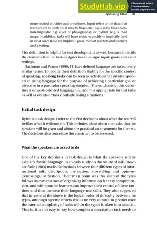 more related activities and procedures. Input refers to the data that
learners are to work on: it may be linguistic (e.g. a radio broadcast),
non-linguistic (e.g. a set of photographs), or ‘hybrid’ (e.g. a road
map). In addition, tasks will have, either explicitly or implicitly (and
in most cases these are implicit), goals, roles of teachers and learners
and a setting.
This definition is helpful for test development as well, because it details
the elements that the task designer has to design: input, goals, roles and
settings.
Bachman and Palmer (1996: 44) have defined language use tasks in very
similar terms. To modify their definition slightly for the specific context
of speaking, speaking tasks can be seen as activities that involve speak-
ers in using language for the purpose of achieving a particular goal or
objective in a particular speaking situation. The emphasis in this defini-
tion is on goal-oriented language use, and it is appropriate for test tasks
as well as events or ‘tasks’ outside testing situations.
Initial task design
By initial task design, I refer to the first decisions about what the test will
be like; what it will contain. This includes plans about the tasks that the
speakers will be given and about the practical arrangements for the test.
The decisions also concretise the construct to be assessed.
What the speakers are asked to do
One of the key decisions in task design is what the speakers will be
asked to do with language. In an early study on the nature of talk, Brown
and Yule (1983) made distinctions between four different types of infor-
mational talk: description, instruction, storytelling and opinion-
expressing/justification. Their main point was that each of the types
follows its own routines of organising information for easy comprehen-
sion, and with practice learners can improve their control of these rou-
tines and thus increase their language-use skills. They also suggested
that in general the above is the logical order of difficulty between the
types, although specific orders would be very difficult to predict once
the internal complexity of tasks within the types is taken into account.
That is, it is not easy to say how complex a description task needs to
Speaking tasks 31
 