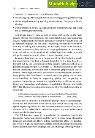• suasion, e.g. suggesting, requesting, warning;
• socialising, e.g. attracting attention, addressing, greeting, introducing;
• structuring discourse, e.g. opening, summarising, changing the theme,
closing;
• communication repair, e.g. signalling non-understanding, appealing
for assistance, paraphrasing.
As learners improve, they learn to do more with words, i.e. they gain
control of more microfunctions, but more significantly they learn more
ways of expressing the functions they know, so that they can fit their talk
to different language use situations. Beginning learners may only know
one way of asking for something, for example, while more advanced
learners know several. Very advanced language learners can accommo-
date their talk to the demands of all kinds of situations and express the
things they want to do with whatever tones that they want.
Language functions can be an important element in designing speak-
ing assessments. The Test of Spoken English (TSE), a tape-based test
brought out by the Educational Testing Service (ETS), uses them as a
primary design principle (ETS 2001b: 7). The functions included in each
test are describing information that is presented graphically in the test
booklet, narrating from visual materials (a picture sequence), summar-
ising, giving directions based on visual materials, giving instructions,
recommending, advising or suggesting, giving and supporting an
opinion, comparing or contrasting, hypothesising, predicting or specu-
lating, and persuading, apologising or complaining (Douglas and Smith,
1997: 12). The mock examination example of giving and supporting an
opinion is:
3. One of your favourite movies is playing at the theater. Please tell me
about the movie and why you like it. (60 seconds) (ETS, 2000)
The seconds are printed at the end of the prompt because the test is tape-
based and the examinees need information about how long they can
spend responding to the task. The task continues the theme of the previ-
ous one, which asked the examinees to explain the way to the movie
theatre on the basis of a map.
The TSE functions seem to be much like the microfunctions in the
Council of Europe documents, and they cover a broad range of possible
language-use situations. This is indeed the intention of the test develop-
ers. While it might be a drawback that the construct is not contextualised
in particular situations of language use, the advantage of this approach is
34  
 