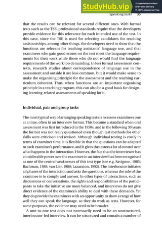 that the results can be relevant for several different ones. With formal
tests such as the TSE, professional standards require that the developers
provide evidence for this relevance for each intended use of the test. In
this case, since the TSE is used for selecting candidates for teaching
assistantships, among other things, the developers need to show that the
functions are relevant for teaching assistants’ language use, and that
examinees who gain good scores on the test meet the language require-
ments for their work while those who do not would find the language
requirements of the work too demanding. In less formal assessment con-
texts, research studies about correspondence of language use in the
assessment and outside it are less common, but it would make sense to
make the organising principle for the assessment and the teaching cur-
riculum coherent. Thus, when functions are an important organising
principle in a teaching program, this can also be a good basis for design-
ing learning-related assessments of speaking for it.
Individual, pair and group tasks
The most typical way of arranging speaking tests is to assess examinees one
at a time, often in an interview format. This became a standard when oral
assessment was first introduced in the 1950s, and in the following 30 years
the format was not really questioned even though test methods for other
skills were criticised and revised. Although individual testing is costly in
terms of examiner time, it is flexible in that the questions can be adapted
to each examinee’s performance, and it gives the testers a lot of control over
what happens in the interaction. However, the fact that the interviewer has
considerable power over the examinee in an interview has been recognised
as one of the central weaknesses of this test type (see e.g. Savignon, 1985;
Bachman, 1988; van Lier, 1989; Lazaraton, 1992). The interlocutor initiates
all phases of the interaction and asks the questions, whereas the role of the
examinee is to comply and answer. In other types of interactions, such as
discussions or conversations, the rights and responsibilities of the partici-
pants to take the initiative are more balanced, and interviews do not give
direct evidence of the examinee’s ability to deal with these demands. Yet
they do provide the examinees with an opportunity to show a range of how
well they can speak the language, so they do work as tests. However, for
some purposes, the evidence may need to be broader.
A one-to-one test does not necessarily need to be an unstructured,
interlocutor-led interview. It can be structured and contain a number of
Speaking tasks 35
 