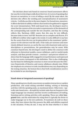 The decision about task-based or construct-based assessment affects
the way the test developers talk about their test. Is it a test of speaking that
focuses on narratives, or a test of telling a story? By the same token, the
decision also affects the wording and conceptualisation of assessment
criteria – I will discuss this in the next chapter. For formal tests, moreover,
it affects the kind of validity evidence that needs to be gathered to support
the score interpretations. With task-based tests, the developers need to
show that the content of the test tasks is representative of the demands of
the corresponding task outside the test situation, and that the scoring
reflects this. Bachman (2002) warns that this may be very difficult,
because tasks in most ‘real-life’ domains are so complex and diverse. If it
is difficult to define what ought to be tested, it is also difficult to say how
far the scores from the test can be generalised to the examinees’ perfor-
mance on the relevant real-life tasks. If the tasks are narrower and more
closely defined, however, as can be the case with classroom tasks such as
descriptions or presentations, the generalisation may be easier. With
construct-based tests, the developers need to define the construct with
reference to theoretical models, course syllabuses, and/or careful needs
analysis, and then provide content-, construct- and process-related evi-
dence that the language skills engaged in test performance and expressed
in the test scores correspond to this definition. This is also challenging,
but the basis for defining the construct is more secure because the refer-
ence frameworks of theories and course syllabuses already exist. While
the emphasis on construct or task considerations may vary depending on
the testing situation, the bottom line is that both considerations need to
be included in test development.
Stand-alone or integrated assessment of speaking?
Many speaking tests clearly concentrate on spoken interaction or spoken
production, and avoid mixing extended reading, writing or listening
activities with the speaking tasks, as mentioned above. Other tests – typ-
ically task-based ones – do explicitly include tasks that are frequent in the
target language-use situation and that involve combinations of reading,
listening and/or writing activities with speaking. These are called inte-
grated tasks, and the motivation for using them is typically the desire to
make language use in the test authentic. If examinees do well on these
tasks, they have shown that they possess the skills and abilities required
in the situation. If they do not, it may not be clear whether it is their
Speaking tasks 43
 