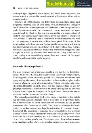 reading or speaking skills, for example, that failed them. However, the
testers’ intention may well be to evaluate their ability to deal with the sim-
ulated situation.
Brown et al. (2001) studied the differences between stand-alone and
integrated speaking tasks on tape-based tests, and found that they gave
rise to somewhat different perceptions of skills in raters. Integrated tasks
made the raters attend to the examinees’ comprehension of the input
material and its effect on fluency and on quality and organisation of
content. This seems highly appropriate given the nature of integrated
tasks, even if, at the same time, it meant that the examinees did less well
on the integrated than the stand-alone tasks, possibly because of the
increased cognitive load. A more fundamental assessment problem was
that there was far less agreement between the raters about final ratings.
Brown et al. (2001) noted this as a reliability problem and suggested that
it might be solved by more detailed, task-specific rating scales and/or
rater training that would clarify exactly how the content of the input
should be reflected in the performances.
Test mode: Live or tape-based?
The most common way of assessing speaking is in live, face-to-face inter-
action. As discussed above, this can be done in several configurations,
including one-to-one interview, paired tasks between examinees and
group testing. More rarely, live interaction can be tested through the tele-
phone or through video teleconferencing. This is normally only done
when it is difficult to bring the tester and the examinee face-to-face for
geographical reasons, but sometimes telephone testing can be done on
purpose, for example if it is important for a job to test how well the exam-
inees can handle themselves over the phone.
The main characteristic of the live test mode is that interaction in it is
two-directional. Each speaker’s turn is a reaction to the previous turn,
and if clarifications or other modifications are needed to the general
interaction plan these can be made. The construct assessed is clearly
related to spoken interaction. Tape-based testing, in contrast, is one-
directional. The examinee is expected to accommodate to the tape but
the tape cannot accommodate to the examinee.Thus, it only covers some
aspects of interactive speaking and the construct is more clearly con-
cerned with spoken production. Tape-based tests often include mono-
logic speaking tasks, where one speaker produces a long turn alone
44  
 