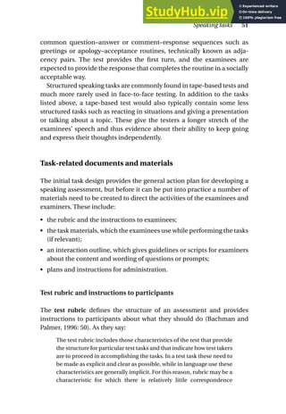 common question–answer or comment–response sequences such as
greetings or apology–acceptance routines, technically known as adja-
cency pairs. The test provides the first turn, and the examinees are
expected to provide the response that completes the routine in a socially
acceptable way.
Structured speaking tasks are commonly found in tape-based tests and
much more rarely used in face-to-face testing. In addition to the tasks
listed above, a tape-based test would also typically contain some less
structured tasks such as reacting in situations and giving a presentation
or talking about a topic. These give the testers a longer stretch of the
examinees’ speech and thus evidence about their ability to keep going
and express their thoughts independently.
Task-related documents and materials
The initial task design provides the general action plan for developing a
speaking assessment, but before it can be put into practice a number of
materials need to be created to direct the activities of the examinees and
examiners. These include:
• the rubric and the instructions to examinees;
• the task materials, which the examinees use while performing the tasks
(if relevant);
• an interaction outline, which gives guidelines or scripts for examiners
about the content and wording of questions or prompts;
• plans and instructions for administration.
Test rubric and instructions to participants
The test rubric defines the structure of an assessment and provides
instructions to participants about what they should do (Bachman and
Palmer, 1996: 50). As they say:
The test rubric includes those characteristics of the test that provide
the structure for particular test tasks and that indicate how test takers
are to proceed in accomplishing the tasks. In a test task these need to
be made as explicit and clear as possible, while in language use these
characteristics are generally implicit. For this reason, rubric may be a
characteristic for which there is relatively little correspondence
Speaking tasks 51
 