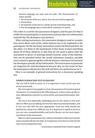 between language use tasks and test tasks. The characteristics of
rubric include:
1 the structure of the test, that is, how the test itself is organized,
2 instructions,
3 the duration of the test as a whole and the individual tasks, and
4 how the language that is used will be evaluated, or scored.
The rubric is a tool for the assessment designers, and the part of it that is
visible for test participants is instructions and any other test information
material that the developers may produce.
When writing instructions, the assessment designers need to consider
how much about each of the rubric features has to be explained to the
participants. On the one hand, instructions need to be brief and clear. On
the other, it is fairer to the participants if they know at least something
about all of these elements so that they do not need to guess what the
assessment is about. In learning-related contexts, some of the informa-
tion can be provided before the actual assessment situation, possibly
even created or agreed together with the learners, whereas in formal tests
the developers provide all the information. The instructions in particular
are important for task development because they set the scene for how
the participants will perceive the task and their own performance on it.
Here is an example of general instructions for a classroom speaking
test.
SPOKEN INTERACTION TEST IN ENGLISH*
The test will be held in room 14. It is important to turn up for your test
session punctually.
The test is given to two pupils at a time, because most of it involves paired
interaction. It is composed of the following parts: a short warm-up discus-
sion, talking about a picture or a news article, and a paired discussion (role-
play).
The test is not impossibly challenging and no one needs to feel tense
about it.When you are talking, do not worry about occasional mistakes, and
if ever you can’t find the most appropriate word, just work around the
problem by saying it in a different way. It is important to speak as much as
you can; your comprehensibility and level of fluency are the most impor-
tant factors in the assessment.
There is a short preparation time, which is intended to allow you to famil-
iarise yourself with the test tasks. It is important to be there on time for the
start of your preparation time.
* instructions translated from Finnish original
52  
 