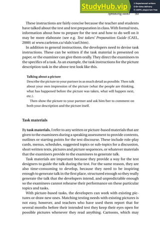 These instructions are fairly concise because the teacher and students
have talked about the test and test preparation in class.With formal tests,
information about how to prepare for the test and how to do well on it
may be more elaborate (see e.g. Test takers’ Preparation Guide (CAEL,
2000) at www.carleton.ca/slals/cael.htm).
In addition to general instructions, the developers need to devise task
instructions. These can be written if the task material is presented on
paper, or the examiner can give them orally. They direct the examinees to
the specifics of a task. As an example, the task instructions for the picture
description task in the above test look like this.
Talking about a picture
Describe the picture to your partner in as much detail as possible. Then talk
about your own impression of the picture (what the people are thinking,
what has happened before the picture was taken, what will happen next,
etc.).
Then show the picture to your partner and ask him/her to comment on
both your description and the picture itself.
Task materials
By task materials, I refer to any written or picture-based materials that are
given to the examinees during a speaking assessment to provide contents,
outlines or starting points for the test discourse. These include role-play
cards, menus, schedules, suggested topics or sub-topics for a discussion,
short written texts, pictures and picture sequences, or whatever materials
that the examiners provide to the examinees to generate talk.
Task materials are important because they provide a way for the test
designers to guide the talk during the test. For the same reason, they are
also time-consuming to develop, because they need to be inspiring
enough to generate talk in the first place, structured enough so they really
generate the talk that the developers intend, and unpredictable enough
so the examinees cannot rehearse their performance on these particular
topics and tasks.
With picture-based tasks, the developers can work with existing pic-
tures or draw new ones. Matching testing needs with existing pictures is
not easy, however, and teachers who have used them report that for
several months before their intended test they keep their eyes open for
possible pictures whenever they read anything. Cartoons, which may
Speaking tasks 53
 