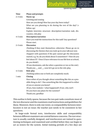 Time Phase and prompts
2–3 min Warm-up
Greeting and seating
How are you doing? How has your day been today?
What are you planning to do during the rest of the day? (+
follow-up)
Explain interview structure: description/narration task, dis-
cussion, role play
4–5 min Description/narration
Have you read the instructions for this task? Any questions?
Please start.
2–3 min Discussion
(Nothing if they start themselves; otherwise: Please go on to
discussing the themes that you took up in your talk just now.
(Support with questions if the pair cannot get the discussion
started, e.g. So, do you think about X sometimes? / How do you
feel about X? / Does X have relevance in our life here at school,
do you think?)
(If one dominates, ask the other a question or two at the end.)
Thank you __ and __; now let’s go on to the role-play.
4–5 min Role-play
(Nothing unless one or both are completely stuck)
1 min Closing
Have either of you thought about something like this as a pos-
sible thing to do? / Has something like this happened to either
of you or anyone you know?
(If yes, how realistic / what happened?; if not, why not?)
Do you have any plans for the summer?
Thank you, goodbye
This outline is fairly sparse, because the two pair tasks constitute most of
the test discourse and the examinees read instructions and guidelines for
these. Moreover, there is only one tester, so comparability between inter-
locutors is not an issue; the teacher just needs to be consistent in her
questions.
In large-scale formal tests, interlocutor skills and comparability
between different examiners are central fairness concerns.The test struc-
ture is usually carefully designed, and interlocutors are trained in ques-
tioning techniques and examined and certified before they can begin to
act as testers for the system. Initial training periods of a few days are
Speaking tasks 55
 