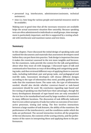 • personnel (e.g. interlocutors, administrators/assistants, technical
assistance);
• time (i.e. how long the various people and material resources need to
be available).
Making sure in good time that all the necessary resources are available
helps the actual assessment situation flow smoothly. Because speaking
tests are often administered to individuals or small groups, time manage-
ment is particularly important, and this is supported by a testing sched-
ule with interlocutor and examinee names and test times.
Summary
In this chapter, I have discussed the initial design of speaking tasks and
outlined the documents and materials that assessment developers need
before they can put them into practice. Task design is important because
it makes the construct assessed in the test more tangible and because,
for the examinees, tasks provide the context for the talk and guidelines
about what they must do with language. I discussed types of talk and
communicative functions as ways of describing and categorising speak-
ing tasks, and then reviewed different ways of applying them to concrete
tasks, including individual, pair and group tasks, and pedagogical and
real-life tasks. Assessment developers will choose different designs
according to the type of information they need, possibly guided by the
tasks that the examinees know. The same rule, the type of information
needed, should also decide whether construct-based or task-based
assessment should be used. My conclusion regarding tape-based and
live testing of speaking was that both have their advantages, though the
heavy development demands of tape-based tests are only rewarded if
the test has to be standardised and used by large numbers of examinees
in many different locations. The discussion of task difficulty indicated
that it is not a direct property of tasks but rather an outcome of two inter-
active processes, testing and rating. The first involves interactions
between a large number of task features, the ability of the examinee, the
performance of the interlocutor(s), and the conditions under which the
tasks are performed. The second interaction involves all the properties
of the test discourse, the contents of the scoring criteria, and the perfor-
mance of the raters in interpreting these and applying them to the per-
formances.
Speaking tasks 57
 