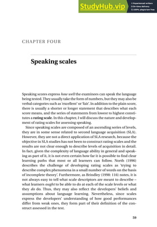 CHAPTER FOUR
Speaking scales
Speaking scores express how well the examinees can speak the language
being tested.They usually take the form of numbers, but they may also be
verbal categories such as ‘excellent’ or ‘fair’. In addition to the plain score,
there is usually a shorter or longer statement that describes what each
score means, and the series of statements from lowest to highest consti-
tutes a rating scale. In this chapter, I will discuss the nature and develop-
ment of rating scales for assessing speaking.
Since speaking scales are composed of an ascending series of levels,
they are in some sense related to second language acquisition (SLA).
However, they are not a direct application of SLA research, because the
objective in SLA studies has not been to construct rating scales and the
results are not clear enough to describe levels of acquisition in detail.
In fact, given the complexity of language ability in general and speak-
ing as part of it, it is not even certain how far it is possible to find clear
learning paths that most or all learners can follow. North (1996)
describes the challenge of developing rating scales as ‘trying to
describe complex phenomena in a small number of words on the basis
of incomplete theory’. Furthermore, as Brindley (1998: 116) notes, it is
not always easy to tell what scale descriptors are meant to describe –
what learners ought to be able to do at each of the scale levels or what
they do do. Thus, they may also reflect the developers’ beliefs and
assumptions about language learning. Nevertheless, since scales
express the developers’ understanding of how good performances
differ from weak ones, they form part of their definition of the con-
struct assessed in the test.
59
 