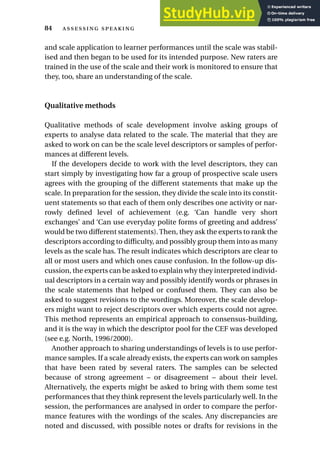 and scale application to learner performances until the scale was stabil-
ised and then began to be used for its intended purpose. New raters are
trained in the use of the scale and their work is monitored to ensure that
they, too, share an understanding of the scale.
Qualitative methods
Qualitative methods of scale development involve asking groups of
experts to analyse data related to the scale. The material that they are
asked to work on can be the scale level descriptors or samples of perfor-
mances at different levels.
If the developers decide to work with the level descriptors, they can
start simply by investigating how far a group of prospective scale users
agrees with the grouping of the different statements that make up the
scale. In preparation for the session, they divide the scale into its constit-
uent statements so that each of them only describes one activity or nar-
rowly defined level of achievement (e.g. ‘Can handle very short
exchanges’ and ‘Can use everyday polite forms of greeting and address’
would be two different statements).Then, they ask the experts to rank the
descriptors according to difficulty, and possibly group them into as many
levels as the scale has. The result indicates which descriptors are clear to
all or most users and which ones cause confusion. In the follow-up dis-
cussion, the experts can be asked to explain why they interpreted individ-
ual descriptors in a certain way and possibly identify words or phrases in
the scale statements that helped or confused them. They can also be
asked to suggest revisions to the wordings. Moreover, the scale develop-
ers might want to reject descriptors over which experts could not agree.
This method represents an empirical approach to consensus-building,
and it is the way in which the descriptor pool for the CEF was developed
(see e.g. North, 1996/2000).
Another approach to sharing understandings of levels is to use perfor-
mance samples. If a scale already exists, the experts can work on samples
that have been rated by several raters. The samples can be selected
because of strong agreement – or disagreement – about their level.
Alternatively, the experts might be asked to bring with them some test
performances that they think represent the levels particularly well. In the
session, the performances are analysed in order to compare the perfor-
mance features with the wordings of the scales. Any discrepancies are
noted and discussed, with possible notes or drafts for revisions in the
84  
 