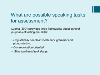 What are possible speaking tasks
for assessment?
Luoma (2004) provides three frameworks about general
purposes of testing oral skills:
 Linguistically oriented: vocabulary, grammar and
pronunciation.
 Communication-oriented
 Situation-based task design
 