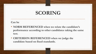 SCORING
Can be
• NORM REFERENCED when we relate the candidate’s
performance according to other candidates taking the same
test.
• CRITERION REFERENCED when we judge the
candidate based on fixed standards.
 