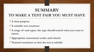 SUMMARY
TO MAKE A TEST FAIR YOU MUST HAVE
A clear purpose
A suitable test construct
A range of task types: the type should match what you want to
assess.
Appropriate assessment scales and criteria
Trained examiners so that the test is reliable
 