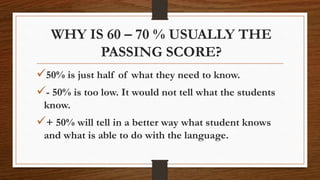 WHY IS 60 – 70 % USUALLY THE
PASSING SCORE?
50% is just half of what they need to know.
- 50% is too low. It would not tell what the students
know.
+ 50% will tell in a better way what student knows
and what is able to do with the language.
 
