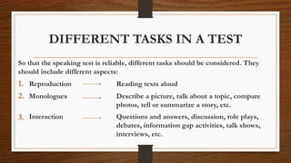 DIFFERENT TASKS IN A TEST
So that the speaking test is reliable, different tasks should be considered. They
should include different aspects:
1. Reproduction Reading texts aloud
2. Monologues Describe a picture, talk about a topic, compare
photos, tell or summarize a story, etc.
3. Interaction Questions and answers, discussion, role plays,
debates, information gap activities, talk shows,
interviews, etc.
 