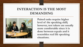 INTERACTION IS THE MOST
DEMANDING
Paired tasks require higher
level of the speaking skill;
however, test takers are usually
more comfortable since it is
done between equals and it
resembles real life speaking
situations.
 