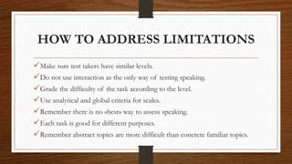 HOW TO ADDRESS LIMITATIONS
Make sure test takers have similar levels.
Do not use interaction as the only way of testing speaking.
Grade the difficulty of the task according to the level.
Use analytical and global criteria for scales.
Remember there is no «best» way to assess speaking.
Each task is good for different purposes.
Remember abstract topics are more difficult than concrete familiar topics.
 
