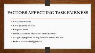 FACTORS AFFECTING TASK FAIRNESS
• Clear instructions
• Clear purpose of task
• Range of tasks
• Order tasks from the easiest to the hardest.
• Assign appropriate timing for each part of the test.
• Have a clear marking criteria.
 