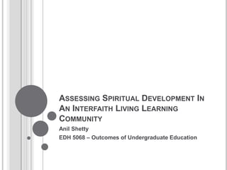 ASSESSING SPIRITUAL DEVELOPMENT IN
AN INTERFAITH LIVING LEARNING
COMMUNITY
Anil Shetty
EDH 5068 – Outcomes of Undergraduate Education
 