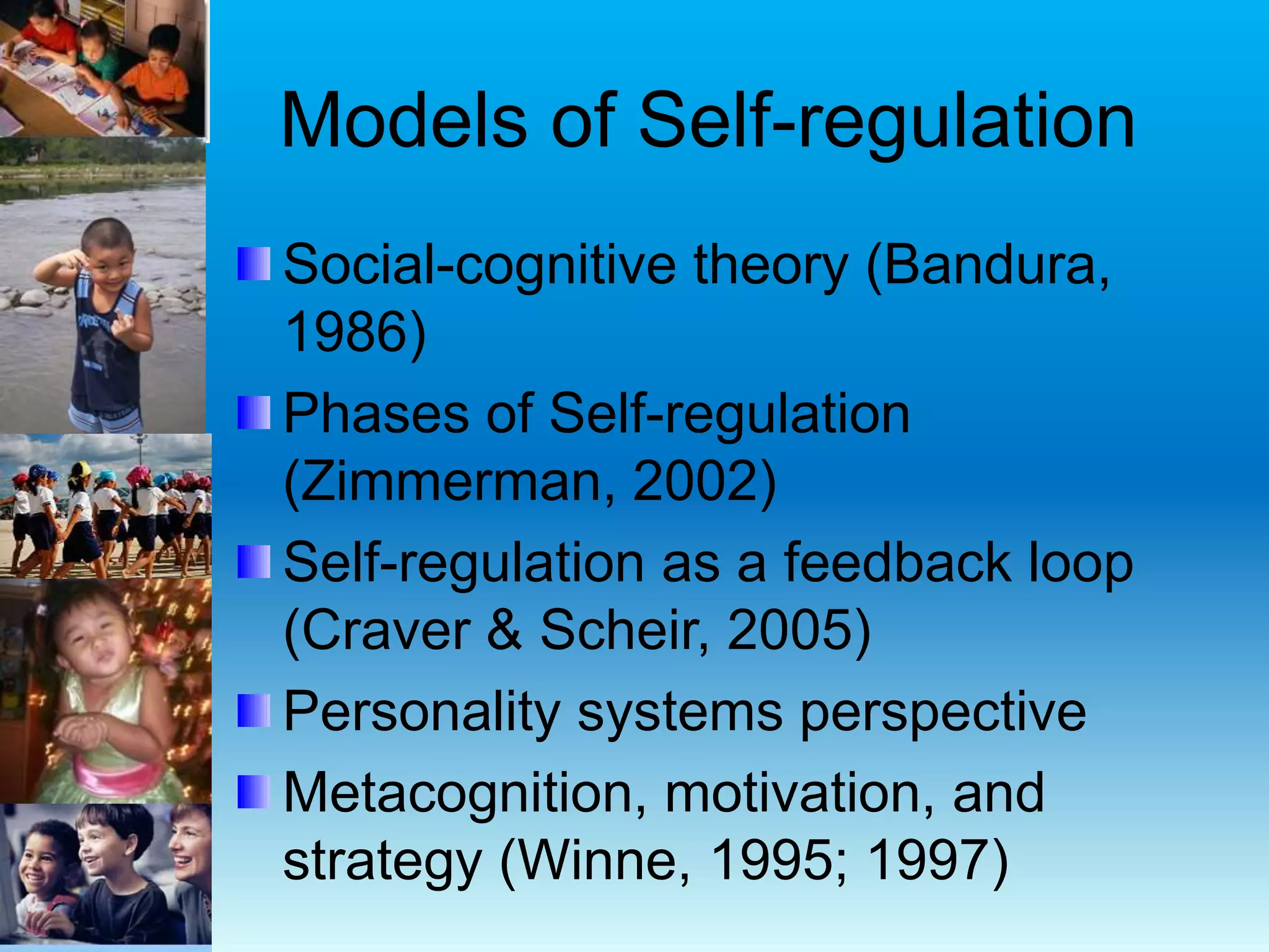 Models of Self-regulation
Social-cognitive theory (Bandura,
1986)
Phases of Self-regulation
(Zimmerman, 2002)
Self-regulation as a feedback loop
(Craver & Scheir, 2005)
Personality systems perspective
Metacognition, motivation, and
strategy (Winne, 1995; 1997)
 