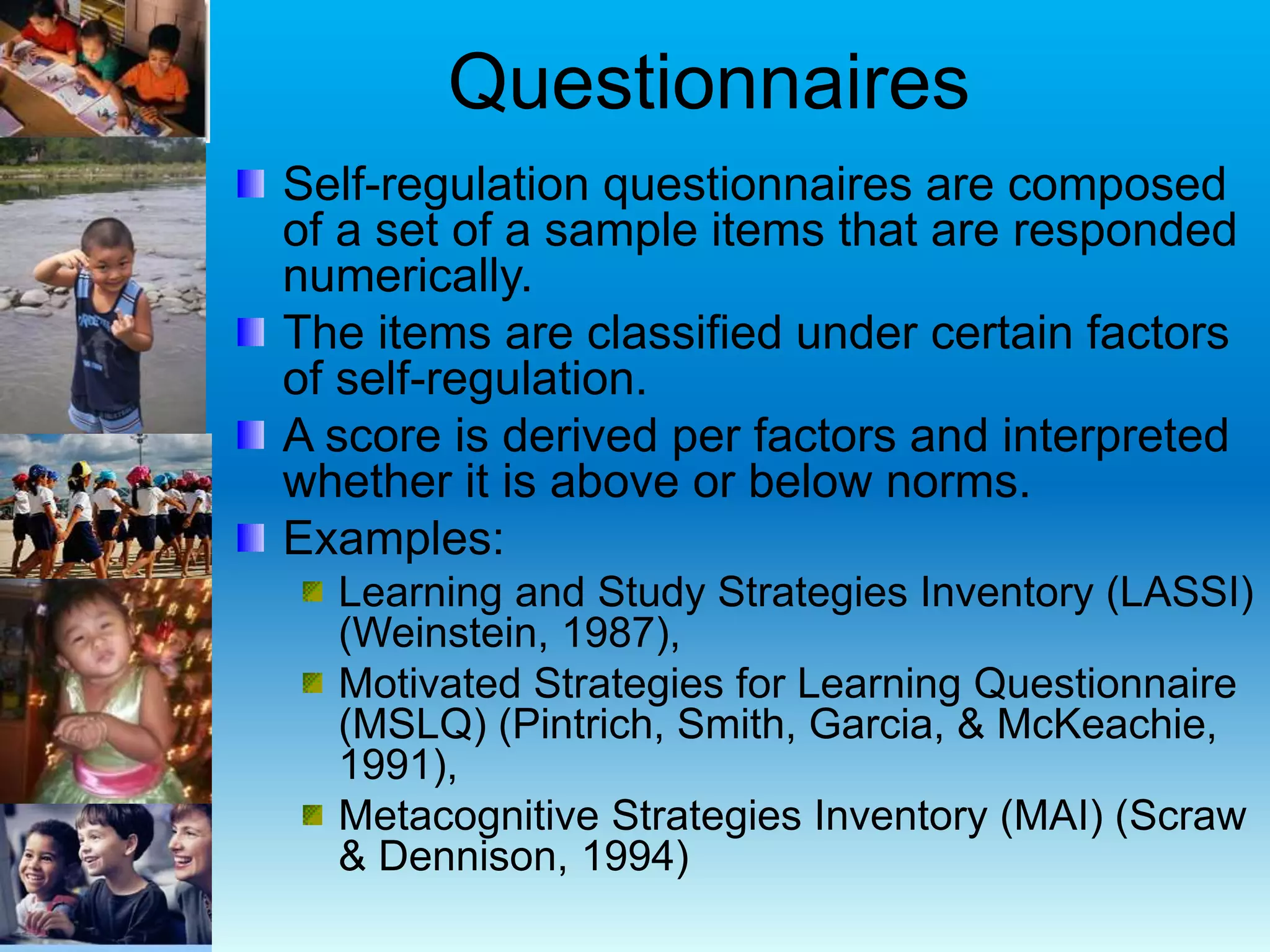Questionnaires
Self-regulation questionnaires are composed
of a set of a sample items that are responded
numerically.
The items are classified under certain factors
of self-regulation.
A score is derived per factors and interpreted
whether it is above or below norms.
Examples:
Learning and Study Strategies Inventory (LASSI)
(Weinstein, 1987),
Motivated Strategies for Learning Questionnaire
(MSLQ) (Pintrich, Smith, Garcia, & McKeachie,
1991),
Metacognitive Strategies Inventory (MAI) (Scraw
& Dennison, 1994)
 