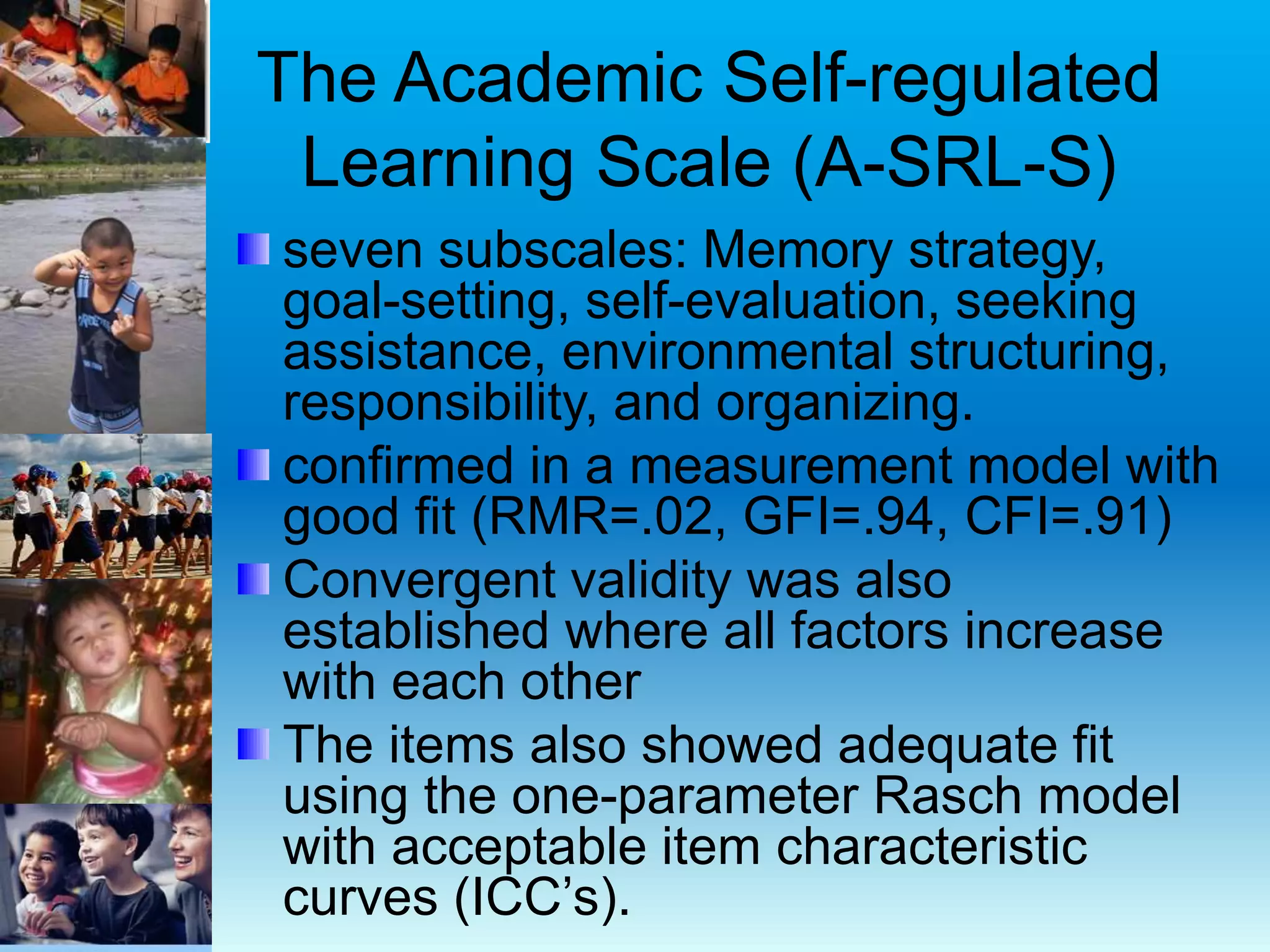 The Academic Self-regulated
Learning Scale (A-SRL-S)
seven subscales: Memory strategy,
goal-setting, self-evaluation, seeking
assistance, environmental structuring,
responsibility, and organizing.
confirmed in a measurement model with
good fit (RMR=.02, GFI=.94, CFI=.91)
Convergent validity was also
established where all factors increase
with each other
The items also showed adequate fit
using the one-parameter Rasch model
with acceptable item characteristic
curves (ICC’s).
 
