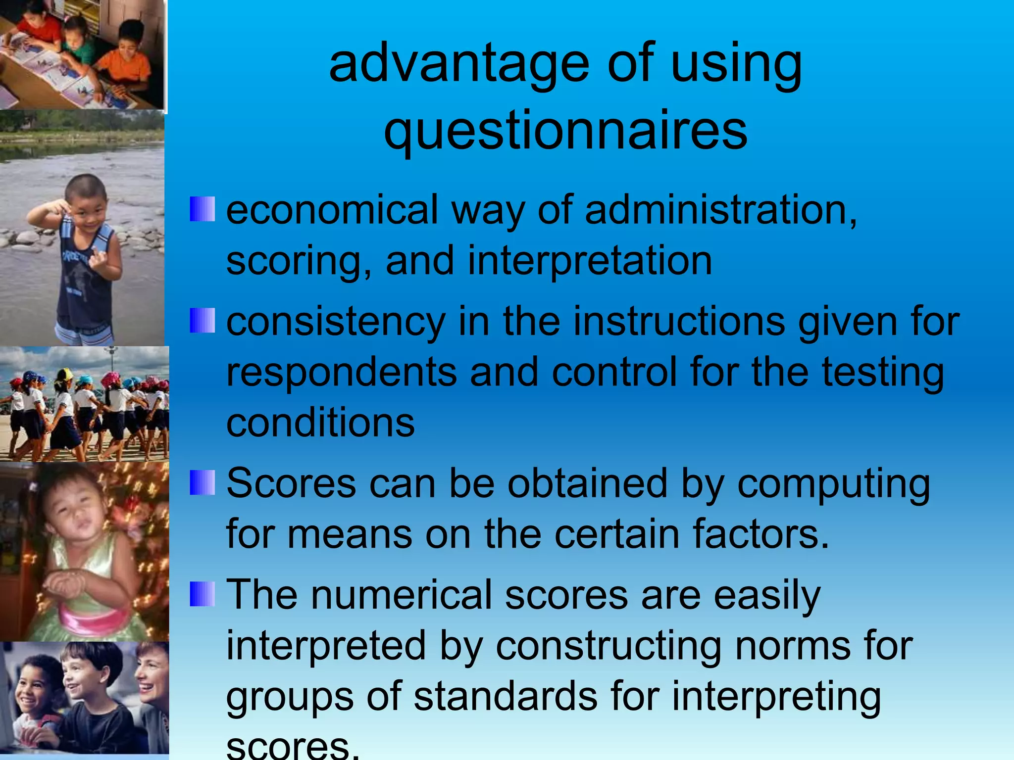 advantage of using
questionnaires
economical way of administration,
scoring, and interpretation
consistency in the instructions given for
respondents and control for the testing
conditions
Scores can be obtained by computing
for means on the certain factors.
The numerical scores are easily
interpreted by constructing norms for
groups of standards for interpreting
 
