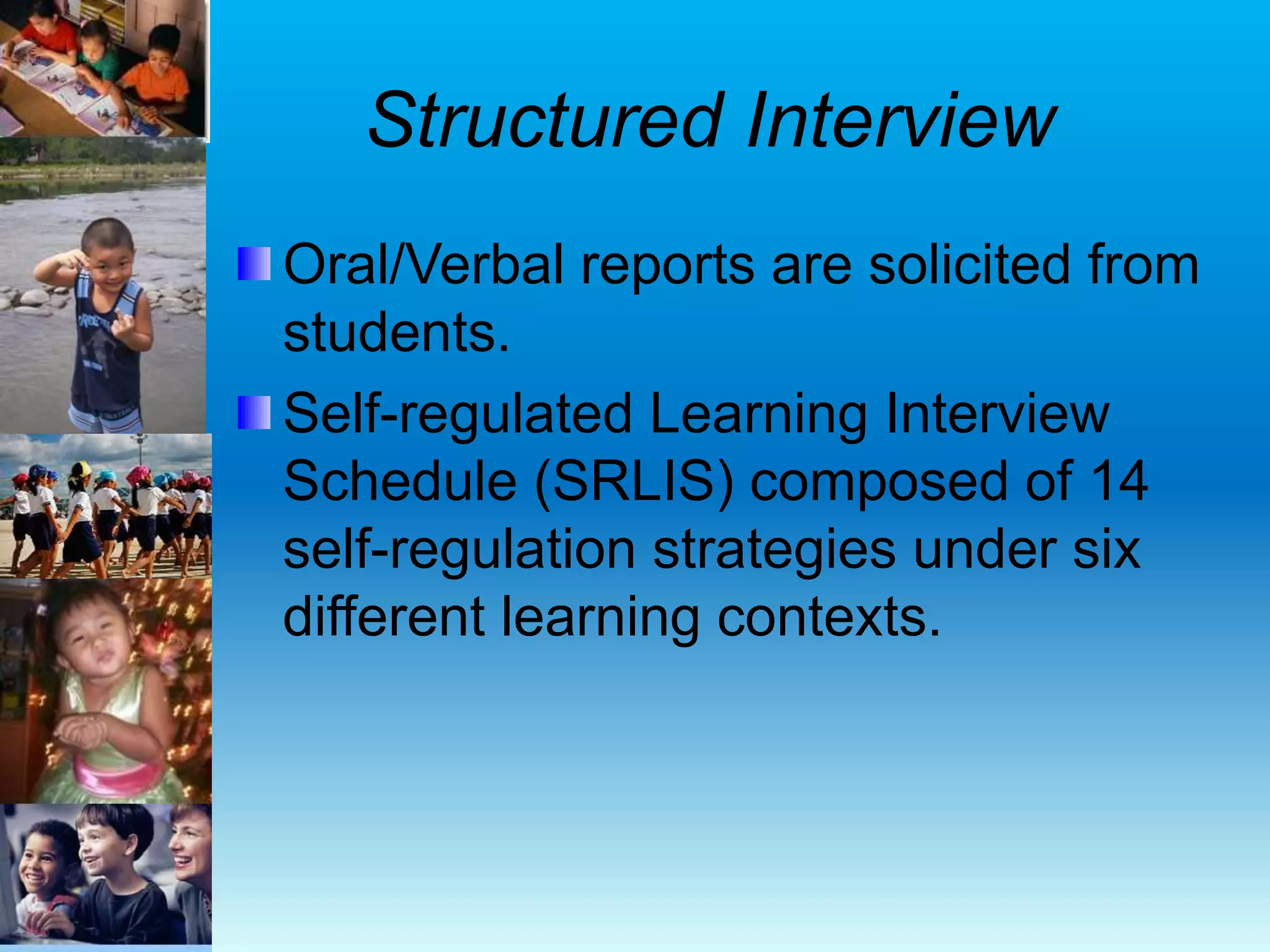 Structured Interview
Oral/Verbal reports are solicited from
students.
Self-regulated Learning Interview
Schedule (SRLIS) composed of 14
self-regulation strategies under six
different learning contexts.
 