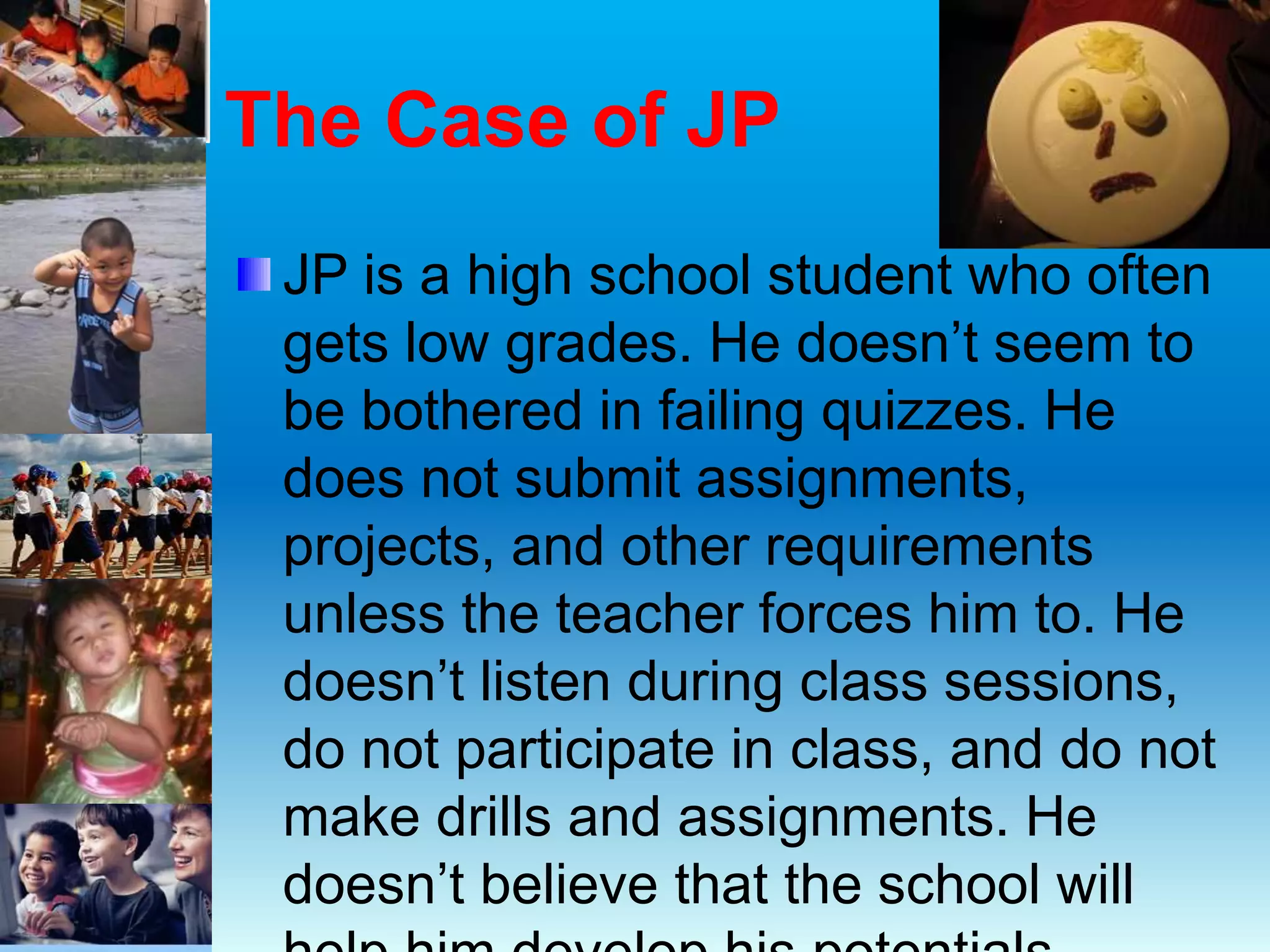 The Case of JP
JP is a high school student who often
gets low grades. He doesn’t seem to
be bothered in failing quizzes. He
does not submit assignments,
projects, and other requirements
unless the teacher forces him to. He
doesn’t listen during class sessions,
do not participate in class, and do not
make drills and assignments. He
doesn’t believe that the school will
 