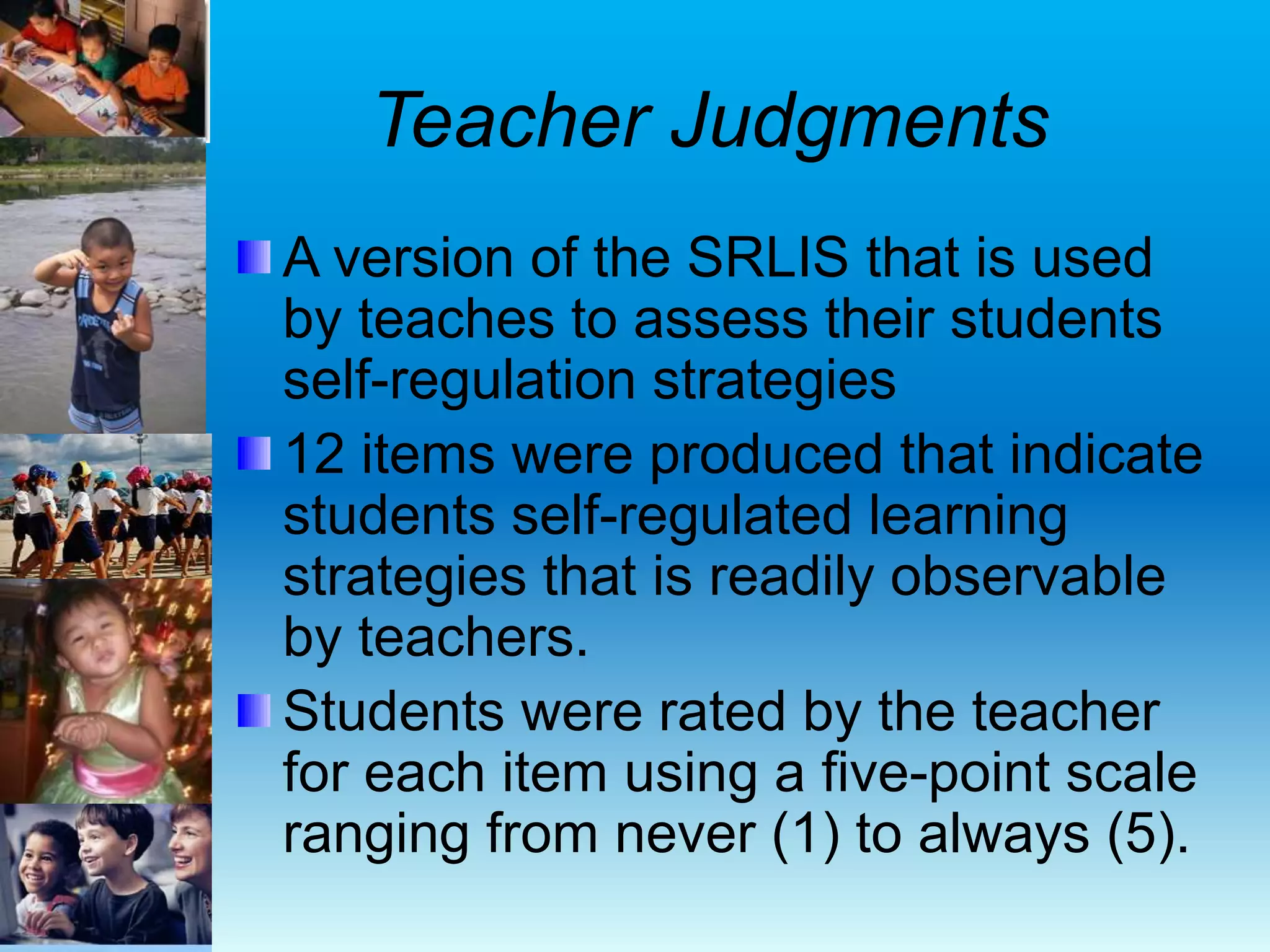 Teacher Judgments
A version of the SRLIS that is used
by teaches to assess their students
self-regulation strategies
12 items were produced that indicate
students self-regulated learning
strategies that is readily observable
by teachers.
Students were rated by the teacher
for each item using a five-point scale
ranging from never (1) to always (5).
 