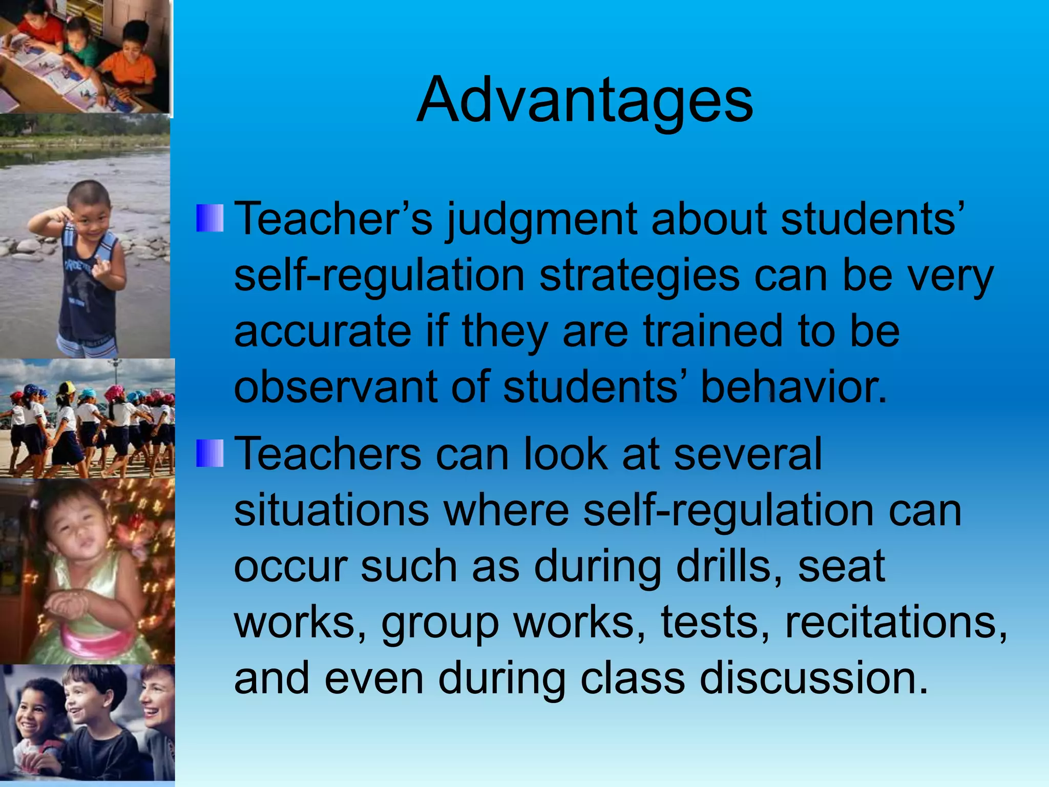 Advantages
Teacher’s judgment about students’
self-regulation strategies can be very
accurate if they are trained to be
observant of students’ behavior.
Teachers can look at several
situations where self-regulation can
occur such as during drills, seat
works, group works, tests, recitations,
and even during class discussion.
 