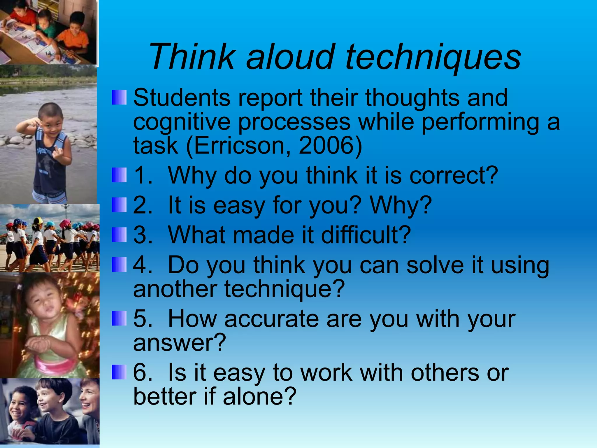 Think aloud techniques
Students report their thoughts and
cognitive processes while performing a
task (Erricson, 2006)
1. Why do you think it is correct?
2. It is easy for you? Why?
3. What made it difficult?
4. Do you think you can solve it using
another technique?
5. How accurate are you with your
answer?
6. Is it easy to work with others or
better if alone?
 