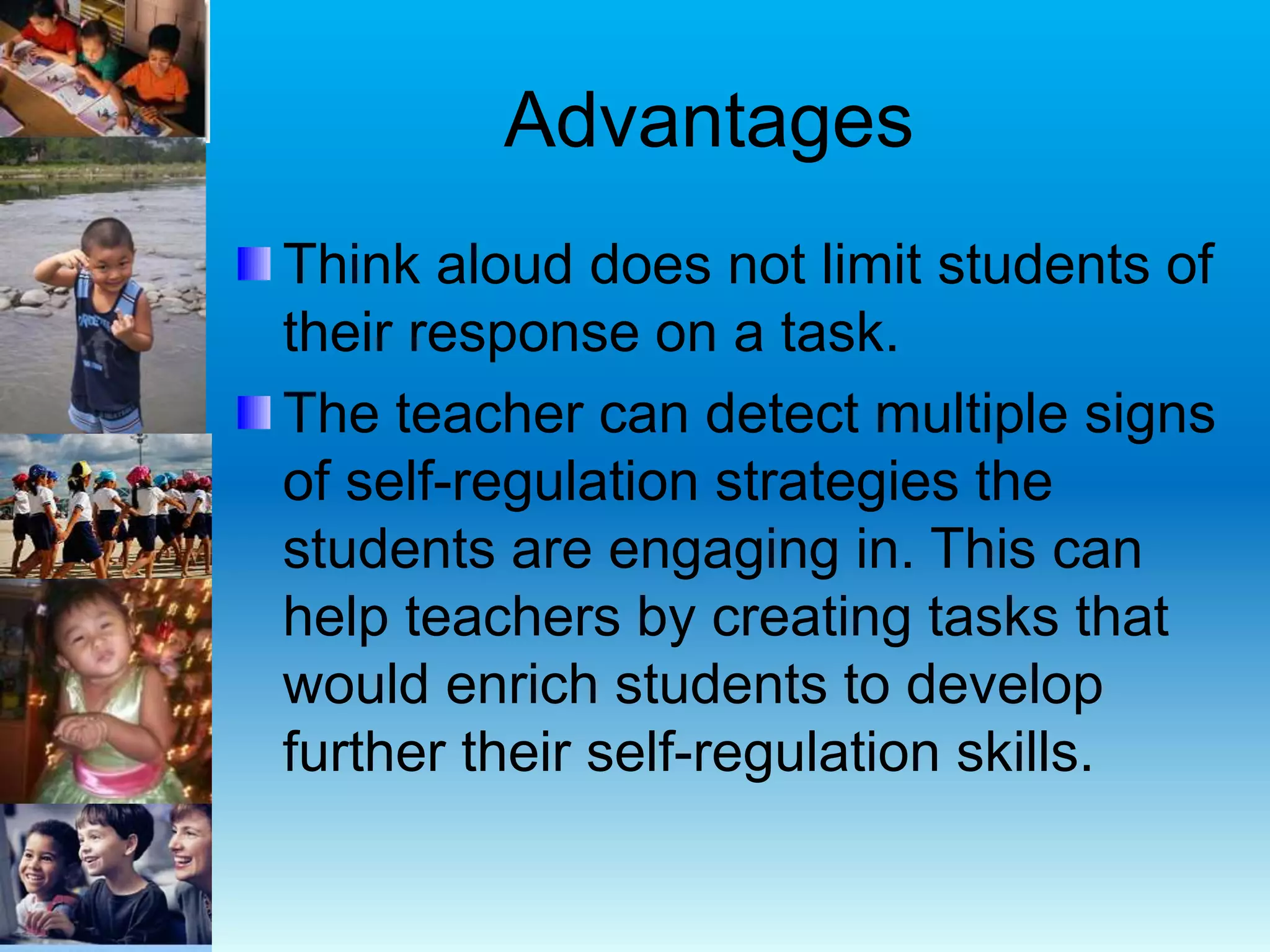 Advantages
Think aloud does not limit students of
their response on a task.
The teacher can detect multiple signs
of self-regulation strategies the
students are engaging in. This can
help teachers by creating tasks that
would enrich students to develop
further their self-regulation skills.
 