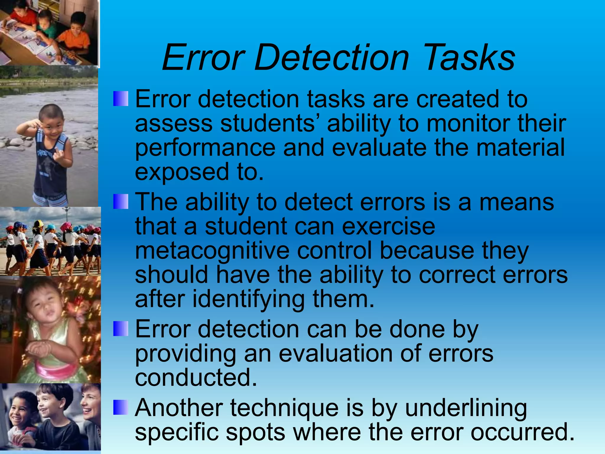 Error Detection Tasks
Error detection tasks are created to
assess students’ ability to monitor their
performance and evaluate the material
exposed to.
The ability to detect errors is a means
that a student can exercise
metacognitive control because they
should have the ability to correct errors
after identifying them.
Error detection can be done by
providing an evaluation of errors
conducted.
Another technique is by underlining
specific spots where the error occurred.
 