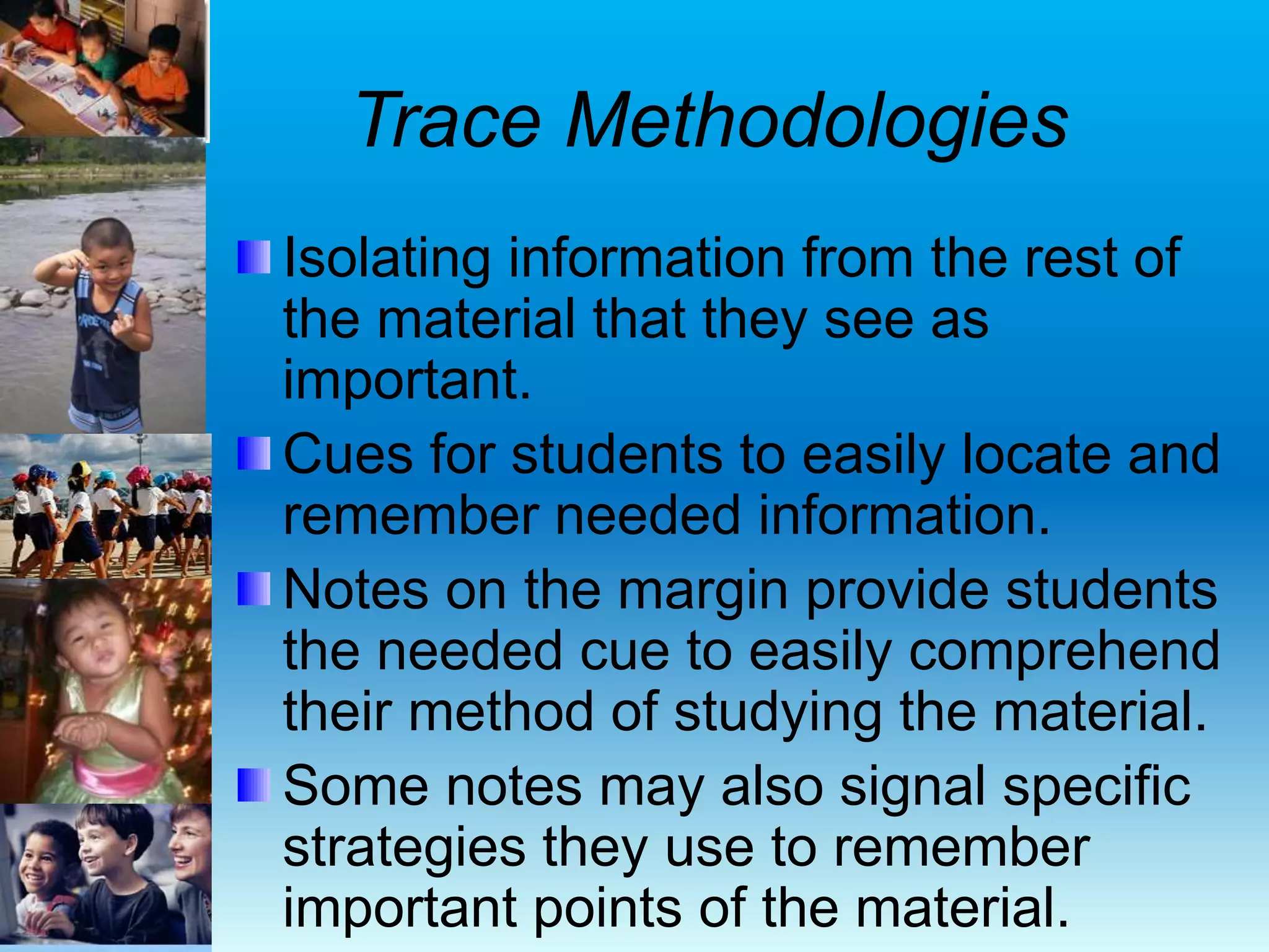 Trace Methodologies
Isolating information from the rest of
the material that they see as
important.
Cues for students to easily locate and
remember needed information.
Notes on the margin provide students
the needed cue to easily comprehend
their method of studying the material.
Some notes may also signal specific
strategies they use to remember
important points of the material.
 