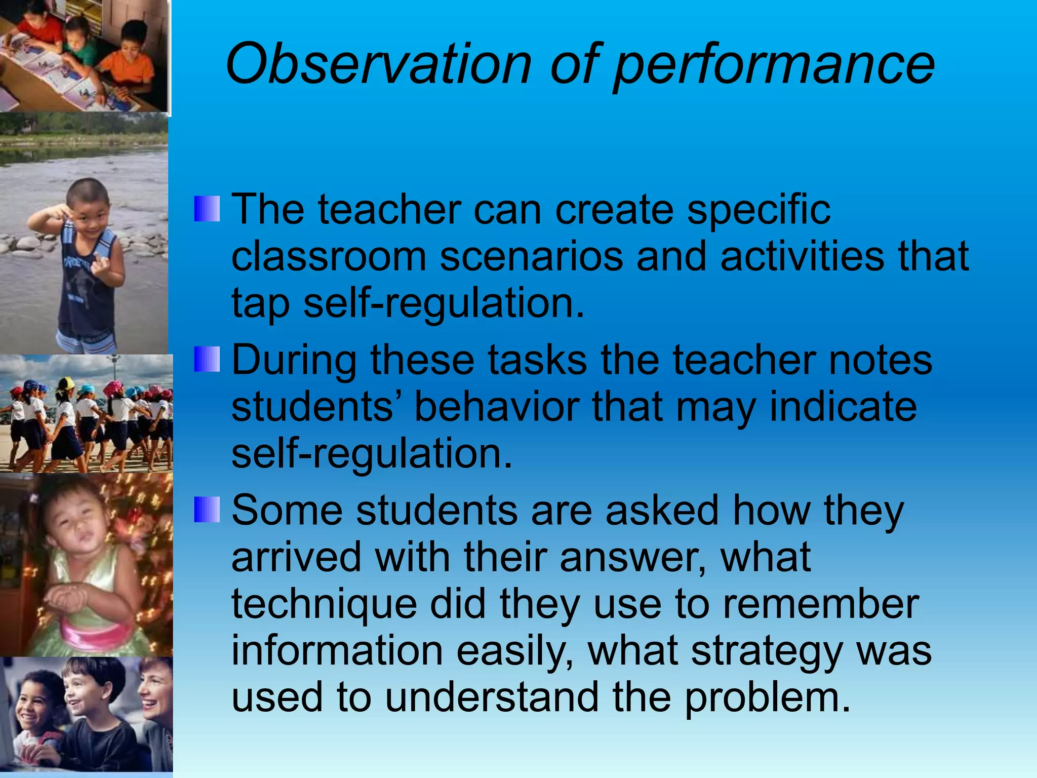 Observation of performance
The teacher can create specific
classroom scenarios and activities that
tap self-regulation.
During these tasks the teacher notes
students’ behavior that may indicate
self-regulation.
Some students are asked how they
arrived with their answer, what
technique did they use to remember
information easily, what strategy was
used to understand the problem.
 