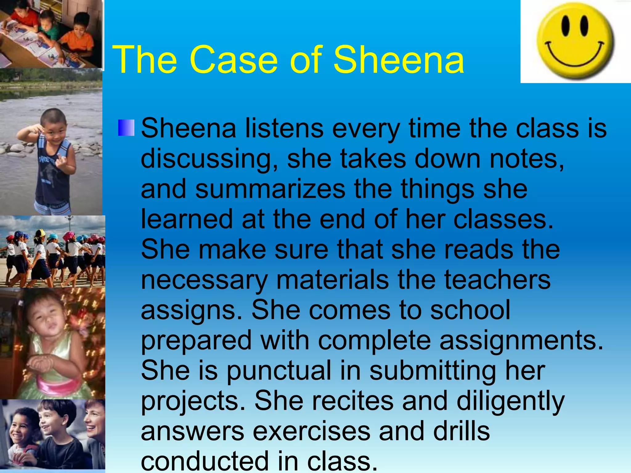 The Case of Sheena
Sheena listens every time the class is
discussing, she takes down notes,
and summarizes the things she
learned at the end of her classes.
She make sure that she reads the
necessary materials the teachers
assigns. She comes to school
prepared with complete assignments.
She is punctual in submitting her
projects. She recites and diligently
answers exercises and drills
conducted in class.
 