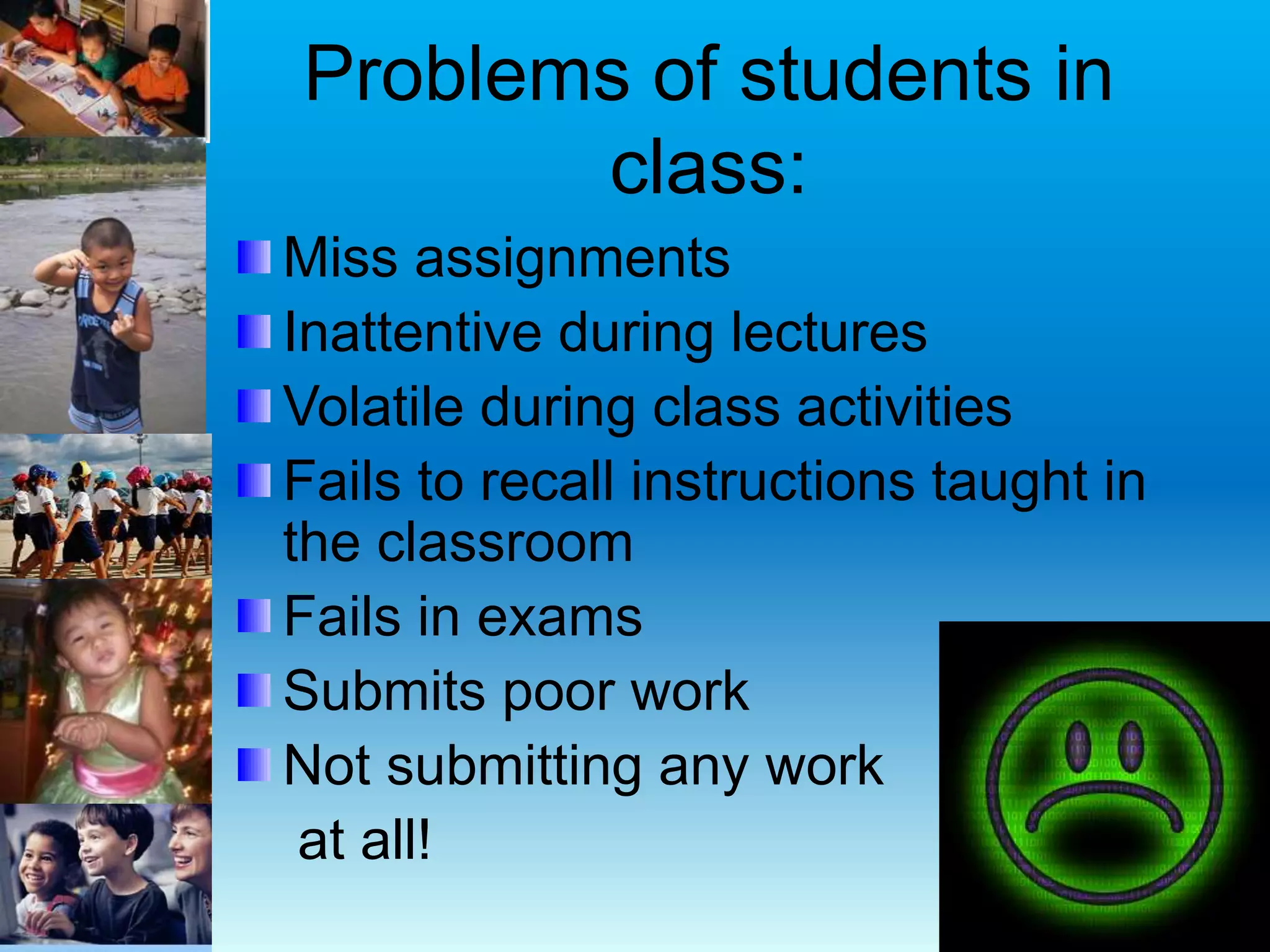 Problems of students in
class:
Miss assignments
Inattentive during lectures
Volatile during class activities
Fails to recall instructions taught in
the classroom
Fails in exams
Submits poor work
Not submitting any work
at all!
 