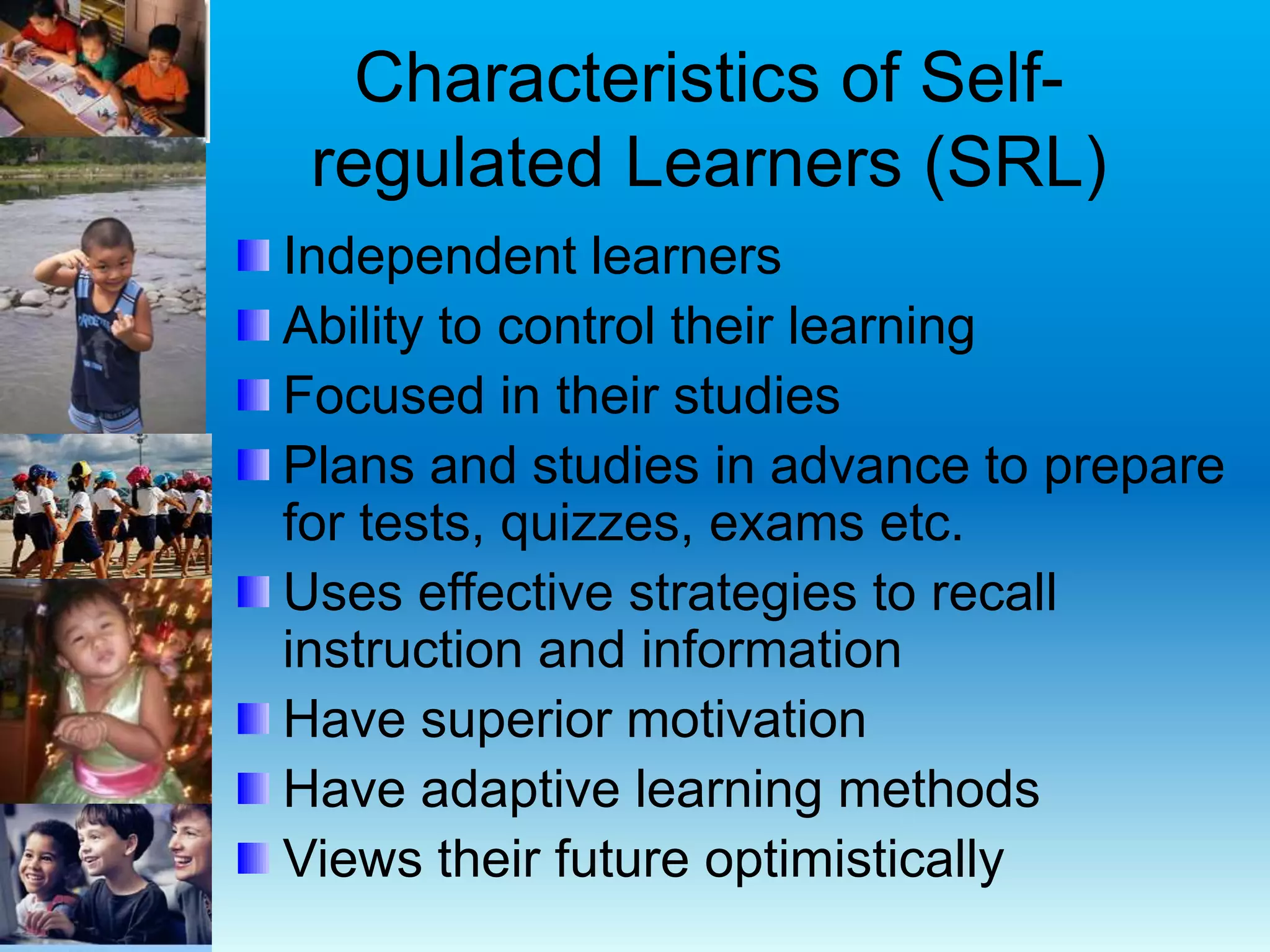 Characteristics of Self-
regulated Learners (SRL)
Independent learners
Ability to control their learning
Focused in their studies
Plans and studies in advance to prepare
for tests, quizzes, exams etc.
Uses effective strategies to recall
instruction and information
Have superior motivation
Have adaptive learning methods
Views their future optimistically
 