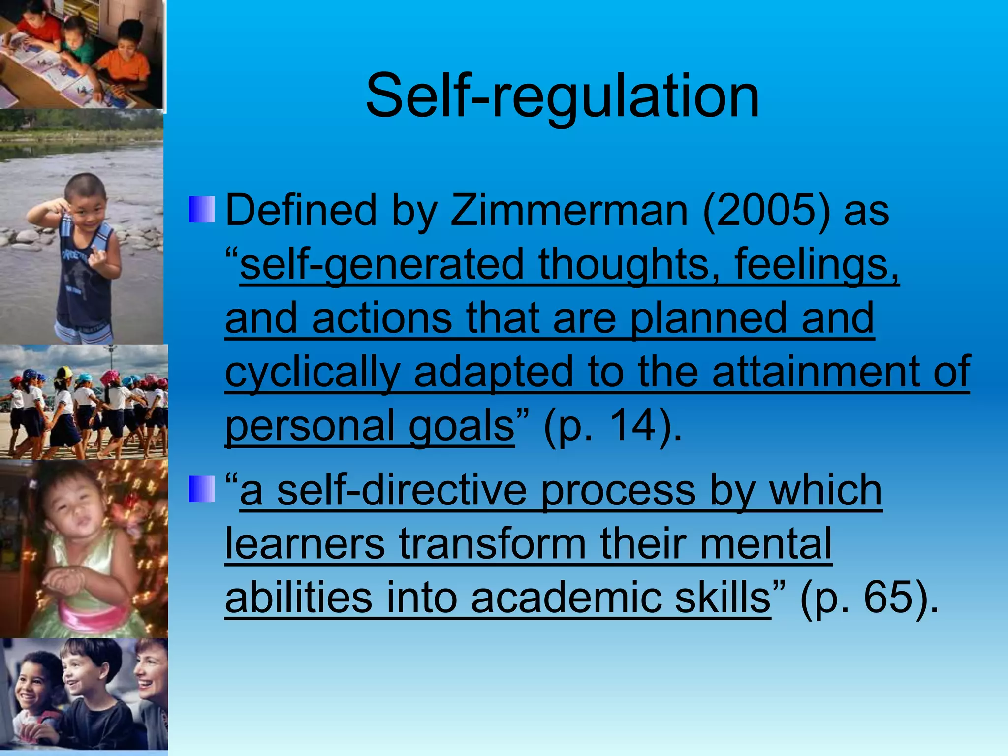 Self-regulation
Defined by Zimmerman (2005) as
“self-generated thoughts, feelings,
and actions that are planned and
cyclically adapted to the attainment of
personal goals” (p. 14).
“a self-directive process by which
learners transform their mental
abilities into academic skills” (p. 65).
 